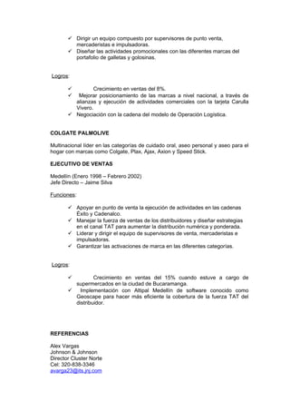  Dirigir un equipo compuesto por supervisores de punto venta,
mercaderistas e impulsadoras.
 Diseñar las actividades promocionales con las diferentes marcas del
portafolio de galletas y golosinas.
Logros:
 Crecimiento en ventas del 8%.
 Mejorar posicionamiento de las marcas a nivel nacional, a través de
alianzas y ejecución de actividades comerciales con la tarjeta Carulla
Vivero.
 Negociación con la cadena del modelo de Operación Logística.
COLGATE PALMOLIVE
Multinacional líder en las categorías de cuidado oral, aseo personal y aseo para el
hogar con marcas como Colgate, Plax, Ajax, Axion y Speed Stick.
EJECUTIVO DE VENTAS
Medellín (Enero 1998 – Febrero 2002)
Jefe Directo – Jaime Silva
Funciones:
 Apoyar en punto de venta la ejecución de actividades en las cadenas
Éxito y Cadenalco.
 Manejar la fuerza de ventas de los distribuidores y diseñar estrategias
en el canal TAT para aumentar la distribución numérica y ponderada.
 Liderar y dirigir el equipo de supervisores de venta, mercaderistas e
impulsadoras.
 Garantizar las activaciones de marca en las diferentes categorías.
Logros:
 Crecimiento en ventas del 15% cuando estuve a cargo de
supermercados en la ciudad de Bucaramanga.
 Implementación con Altipal Medellín de software conocido como
Geoscape para hacer más eficiente la cobertura de la fuerza TAT del
distribuidor.
REFERENCIAS
Alex Vargas
Johnson & Johnson
Director Cluster Norte
Cel: 320-838-3346
avarga23@its.jnj.com
 