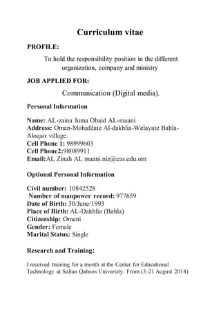 Curriculum vitae
PROFILE:
To hold the responsibility position in the different
organization, company and ministry
JOB APPLIED FOR:
Communication (Digital media).
Personal Information
Name: AL-zaina Juma Obaid AL-maani
Address: Oman-Mohafdate Al-dakhlia-Welayate Bahla-
Aloqair village.
Cell Phone 1: 98999603
Cell Phone2:98089911
Email:AL Zinah AL maani.niz@cas.edu.om
Optional Personal Information
Civil number: 10842528
Number of manpower record: 977659
Date of Birth: 30/June/1993
Place of Birth: AL-Dakhlia (Bahla)
Citizenship: Omani
Gender: Female
Marital Status: Single
Research and Training:
I received training for a month at the Center for Educational
Technology at Sultan Qaboos University. From (3-21 August 2014)
 
