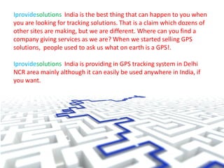 Iprovidesolutions India is the best thing that can happen to you when
you are looking for tracking solutions. That is a claim which dozens of
other sites are making, but we are different. Where can you find a
company giving services as we are? When we started selling GPS
solutions, people used to ask us what on earth is a GPS!.
Iprovidesolutions India is providing in GPS tracking system in Delhi
NCR area mainly although it can easily be used anywhere in India, if
you want.
 