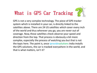 What is GPS Car Tracking
GPS is not a very complex technology. The piece of GPS tracker
system which is installed in your car, is directly linked to the
satellites above. There are 24 US satellites which cover every inch
of the world and thus wherever you go, you are never out of
coverage. Now, these satellites check observe your speed and
direction from the top. That process is obviously a bit more
complex, especially the process of watching you but that is not
the topic here. The point is, once iprovidesolutions India installs
the GPS solutions, the car is tracked everywhere in the world, and
that is what matters, isn’t it?
 