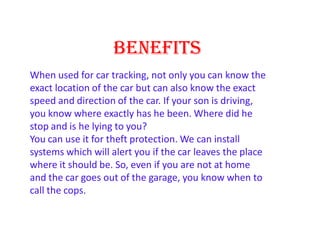 BENEFITS
When used for car tracking, not only you can know the
exact location of the car but can also know the exact
speed and direction of the car. If your son is driving,
you know where exactly has he been. Where did he
stop and is he lying to you?
You can use it for theft protection. We can install
systems which will alert you if the car leaves the place
where it should be. So, even if you are not at home
and the car goes out of the garage, you know when to
call the cops.
 