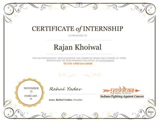CERTIFICATE of INTERNSHIP
IS PRESENTED TO
Rajan Khoiwal
FOR HIS ENTHUSIASTIC, WHOLEHEARTED AND COMMITED WORK FOR A PERIOD OF THREE
MONTHS AND HIS PERFORMANCE WAS RATED AS OUTSTANDING.
TEAM AMBASSADOR
NOVEMBER
15
Rahul Yadav
-
FEBRUARY
16 SIGNED ,Rahul Yadav, Founder
14055
 