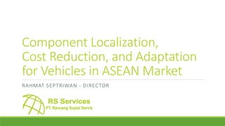 Component Localization,
Cost Reduction, and Adaptation
for Vehicles in ASEAN Market
RAHMAT SEPTRIWAN - DIRECTOR
 