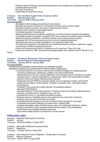 - Prepared reports of findings, graphical illustrated data, and simplified the complicated findings into
understandable information.
- Surveyed of residence
- Responsible for supervisor training
Company: Thai Tap Water Supply Public Company Limited
Position: Marketing Executive
Time Work: January 2008 to February 2010
Key responsibilities
- Developed market strategy and planning for new projects
- Managed all projects of customer in Sumutsakorn province area to achieve target
- Studied prospective customer and area to increase product volume
- Analyzed users’ statistic and generated reports
- Forecasted customer increasing rate
- Measured effectiveness of marketing, advertising, and communications programs & strategies
- Investigated customer complaint, consulted for the new customer and resolve customer problem
- Measured customer satisfaction, identified customer need, analyzed client’s practice,
- Generated ISO, KPI and procedure document control in marketing department
- Monitored sale tracking, budget management, and estimated project cost
- Provided the management committee with new marketing channel, promotion, distribution, design,
and pricing of company’s products & services
- monitor and manage every Event for Customers such as seminar, Thank you’s day.
- Create and monitor for CSR: Corporate Social Responsibility with customer such as “Rak Num Tha
Cheen”
Company: Choapraya Mahanakorn Public Company Limited
Position: Assistant Research Marketing Manager
Time Work: January 2007 to January 2008
Key responsibilities
- Researched and developed customer behavior and satisfaction analytics
- Developed marketing survey questionnaires for testing validity of target groups.
- Conducted research on consumer opinions and marketing strategies by collaborating with
marketing professionals, statisticians, pollsters, and other professionals.
- Researched and enhanced customer satisfaction who participate with our activities by monthly
- Analyzed data on customer demographics, preferences, needs, and buying habits to identify
potential markets and factors affecting product demand.
- Analysized data with SPSS by advanced statistic such as regression analysis, discriminant
analysis,factor analysis, cluster analysis, correlation, perception map, cross table analysis,
percentage etc.
- Facilitated “focus group and in-dept interview” for qualitative research
- Managed CRM database
- Analyzed statistics of real estate business in Thailand including new project, potential location,
land price, promotion trends, population study, and etc.
- Evaluated the income of real estate companies business
- Prepared reports on feasibility study of new project and new channel for investment
- Analyzed micro and macro and economic outlook
- Conducted demand & supply survey and monitored market strategy for new project
- Forecasted and tracked marketing and sales trends, collected data.
- Analyzed competitors’ data about their prices, sales, and marketing & distribution method.
- Provided information to help companies determine their position in the marketplace
- Performed annual budgetary planning and review
- Supervised multiple projects to achieve KPI in timely manner
Company: Rajabhad Nakornpathom University
Position: Lecturer
Time work: November 2006 to 31 March 2007
Company: Metropolis of National Housing Authority
Position: Researcher
Time work: 1 October 2003 to 31 May 2004
Company: Asian Research Center of Migration, Chulalongkorn University
Position: Research Assistant
Time work: 3 March 2003 to August 2003
 