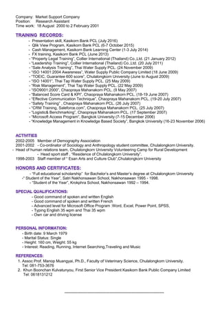 Company: Market Support Company
Position: Research Assistant
Time work: 18 August 2000 to 2 February 2001
- Presentation skill, Kasikorn Bank PCL (July 2016)
- Qlik View Program, Kasikorn Bank PCL (6-7 October 2015)
- Cash Management, Kasikorn Bank Learning Center (1-3 July 2014)
- FX training, Kasikorn Bank PCL (June 2013)
- “Property Legal Training”, Collier International (Thailand) Co.,Ltd. (21 January 2012)
- “Leadership Training”, Collier International (Thailand) Co.,Ltd. (20 July 2011)
- “Sale Analysis Training”, Thai Water Supply PCL. (24 November 2009)
- “ISO 14001:2004 Awareness”, Water Supply Public Company Limited (18 June 2009)
- “TOEIC, Guarantee 600 score”, Chulalongkorn University (June to August 2009)
- “ISO 14001”, Thai Tap Water Supply PCL. (25 May 2009)
- “Risk Management”, Thai Tap Water Supply PCL. (22 May 2009)
- “ISO9001:2000”, Chaopraya Mahanakorn PCL. (9 May 2007)
- “Balanced Score Card & KPI”, Chaopraya Mahanakorn PCL. (18-19 June 2007)
- “Effective Communication Technique”, Chaopraya Mahanakorn PCL. (19-20 July 2007)
- “Safety Training” , Chaopraya Mahanakorn PCL. (26 July 2007)
- “CRM Training, Saleforce.com”, Chaopraya Mahanakorn PCL. (25 July 2007)
- “Logistic& Benchmarking”, Chaopraya Mahanakorn PCL. (17 September 2007)
- “Microsoft Access Program”, Bangkok University (7-15 December 2006)
- “Knowledge Management in Knowledge Based Society”, Bangkok University (16-23 November 2006)
2002-2005 Member of Demography Association
2001-2002 - Co-ordinator of Sociology and Anthropology student committee, Chulalongkorn University.
- Head of human relations team, Chulalongkorn University Volunteering Camp for Rural Development
- Head sport staff , “Residence of Chulalongkorn University”.
1998-2003 Staff member of “ Esan Arts and Culture Club”,Chulalongkorn University
- “Full educational scholarship” for Bachelor’s and Master’s degree at Chulalongkorn University
-“ Student of the Year”, Satri Nakhonsawan School, Nakhonsawan 1995 - 1998.
- “Student of the Year”, Krokphra School, Nakhonsawan 1992 – 1994.
- Good command of spoken and written English
- Good command of spoken and written French
- Advanced level for Microsoft Office Program :Word, Excel, Power Point, SPSS,
- Typing English 35 wpm and Thai 35 wpm
- Own car and driving license
- Birth date: 9 March 1979
- Marital Status: Single
- Height: 160 cm, Weight: 55 kg
- Interest: Reading, Running, Internet Searching,Traveling and Music
1. Assoc Prof. Manop Muangyai, Ph.D., Faculty of Veterinary Science, Chulalongkorn University.
Tel: 081-753-3676
2. Khun Boonchan Kulvatunyou, First Senior Vice President Kasikorn Bank Public Company Limited
Tel: 0618131212
-----------------------------------------------------------------------------
 