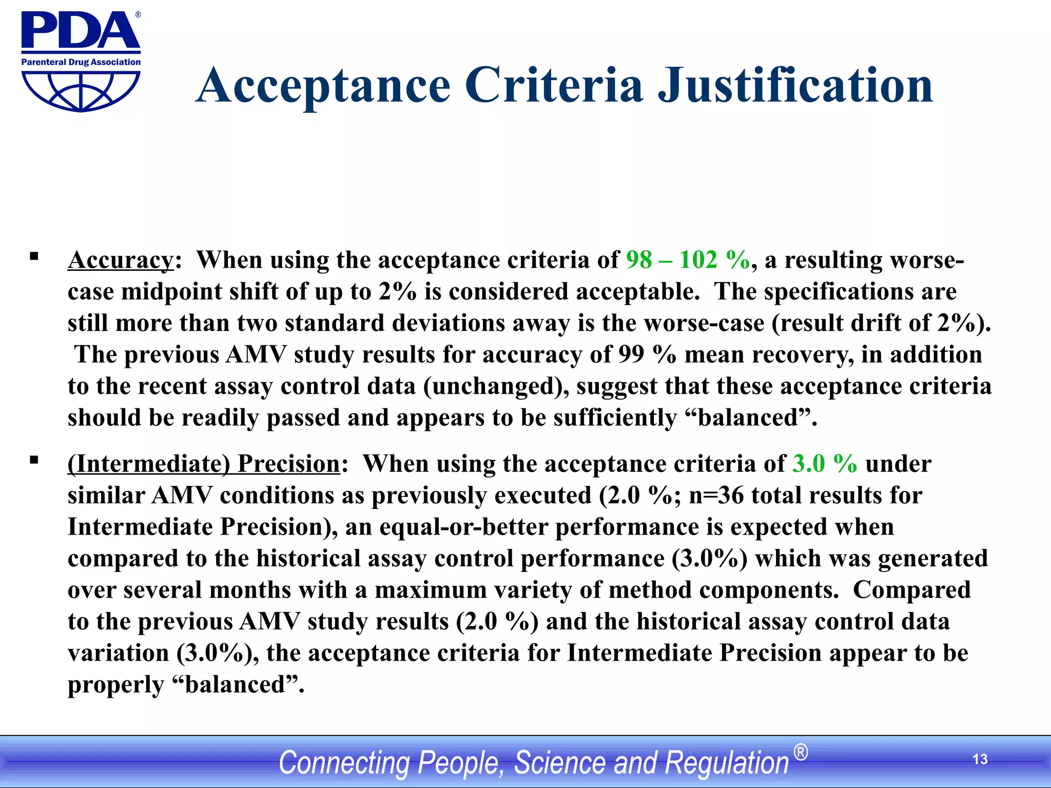 13
Acceptance Criteria Justification
 Accuracy: When using the acceptance criteria of 98 – 102 %, a resulting worse-
case midpoint shift of up to 2% is considered acceptable. The specifications are
still more than two standard deviations away is the worse-case (result drift of 2%).
The previous AMV study results for accuracy of 99 % mean recovery, in addition
to the recent assay control data (unchanged), suggest that these acceptance criteria
should be readily passed and appears to be sufficiently “balanced”.
 (Intermediate) Precision: When using the acceptance criteria of 3.0 % under
similar AMV conditions as previously executed (2.0 %; n=36 total results for
Intermediate Precision), an equal-or-better performance is expected when
compared to the historical assay control performance (3.0%) which was generated
over several months with a maximum variety of method components. Compared
to the previous AMV study results (2.0 %) and the historical assay control data
variation (3.0%), the acceptance criteria for Intermediate Precision appear to be
properly “balanced”.
 