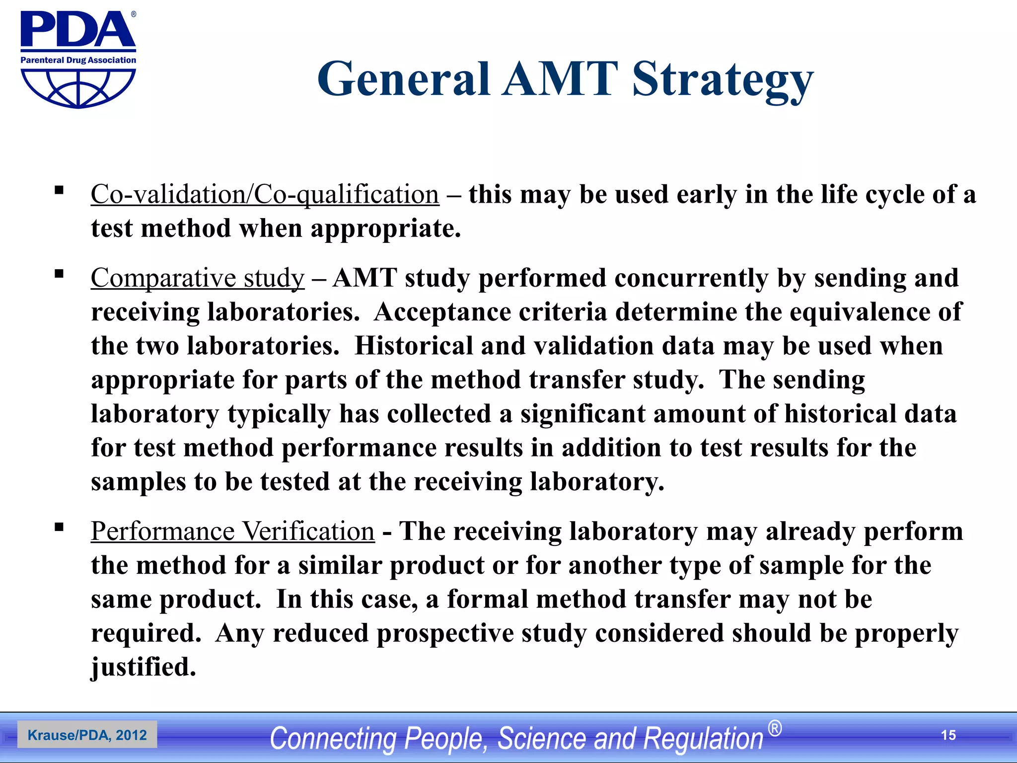 15
General AMT Strategy
 Co-validation/Co-qualification – this may be used early in the life cycle of a
test method when appropriate.
 Comparative study – AMT study performed concurrently by sending and
receiving laboratories. Acceptance criteria determine the equivalence of
the two laboratories. Historical and validation data may be used when
appropriate for parts of the method transfer study. The sending
laboratory typically has collected a significant amount of historical data
for test method performance results in addition to test results for the
samples to be tested at the receiving laboratory.
 Performance Verification - The receiving laboratory may already perform
the method for a similar product or for another type of sample for the
same product. In this case, a formal method transfer may not be
required. Any reduced prospective study considered should be properly
justified.
Krause/PDA, 2012
 