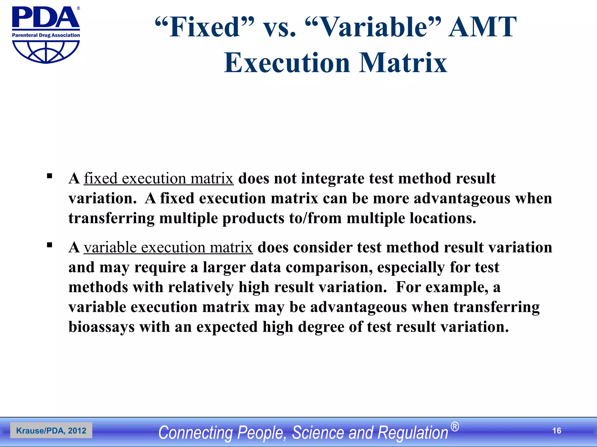 16
“Fixed” vs. “Variable” AMT
Execution Matrix
 A fixed execution matrix does not integrate test method result
variation. A fixed execution matrix can be more advantageous when
transferring multiple products to/from multiple locations.
 A variable execution matrix does consider test method result variation
and may require a larger data comparison, especially for test
methods with relatively high result variation. For example, a
variable execution matrix may be advantageous when transferring
bioassays with an expected high degree of test result variation.
Krause/PDA, 2012
 