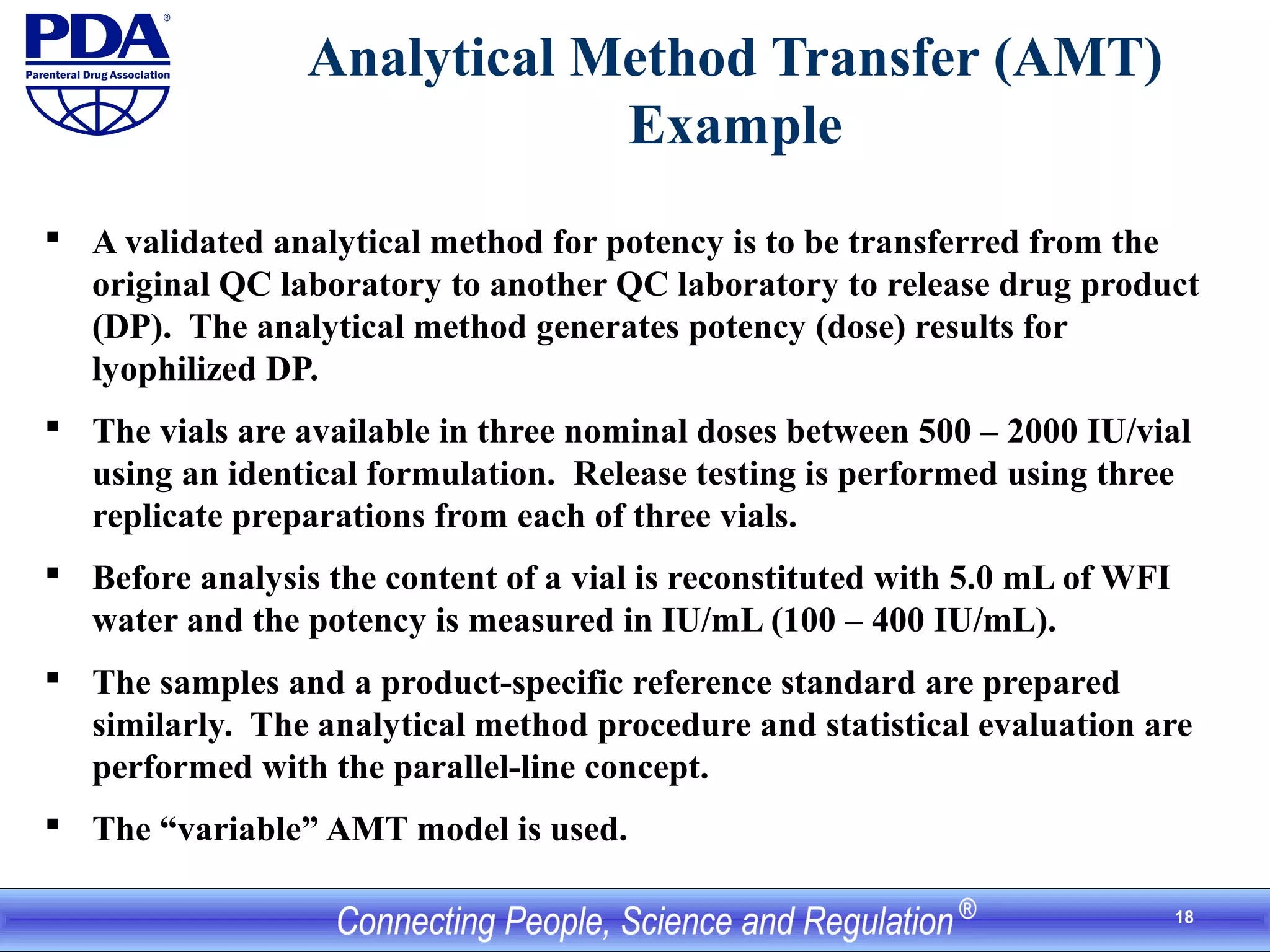 18
Analytical Method Transfer (AMT)
Example
 A validated analytical method for potency is to be transferred from the
original QC laboratory to another QC laboratory to release drug product
(DP). The analytical method generates potency (dose) results for
lyophilized DP.
 The vials are available in three nominal doses between 500 – 2000 IU/vial
using an identical formulation. Release testing is performed using three
replicate preparations from each of three vials.
 Before analysis the content of a vial is reconstituted with 5.0 mL of WFI
water and the potency is measured in IU/mL (100 – 400 IU/mL).
 The samples and a product-specific reference standard are prepared
similarly. The analytical method procedure and statistical evaluation are
performed with the parallel-line concept.
 The “variable” AMT model is used.
 