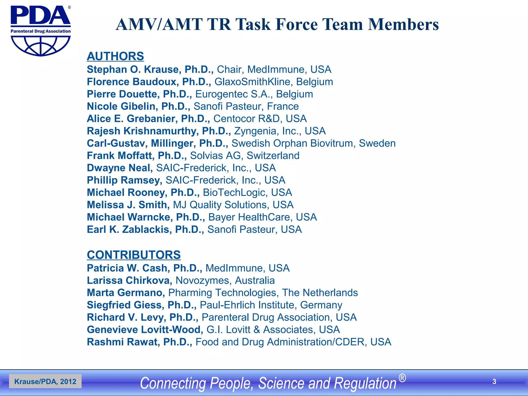 3
AMV/AMT TR Task Force Team Members
AUTHORS
Stephan O. Krause, Ph.D., Chair, MedImmune, USA
Florence Baudoux, Ph.D., GlaxoSmithKline, Belgium
Pierre Douette, Ph.D., Eurogentec S.A., Belgium
Nicole Gibelin, Ph.D., Sanofi Pasteur, France
Alice E. Grebanier, Ph.D., Centocor R&D, USA
Rajesh Krishnamurthy, Ph.D., Zyngenia, Inc., USA
Carl-Gustav, Millinger, Ph.D., Swedish Orphan Biovitrum, Sweden
Frank Moffatt, Ph.D., Solvias AG, Switzerland
Dwayne Neal, SAIC-Frederick, Inc., USA
Phillip Ramsey, SAIC-Frederick, Inc., USA
Michael Rooney, Ph.D., BioTechLogic, USA
Melissa J. Smith, MJ Quality Solutions, USA
Michael Warncke, Ph.D., Bayer HealthCare, USA
Earl K. Zablackis, Ph.D., Sanofi Pasteur, USA
CONTRIBUTORS
Patricia W. Cash, Ph.D., MedImmune, USA
Larissa Chirkova, Novozymes, Australia
Marta Germano, Pharming Technologies, The Netherlands
Siegfried Giess, Ph.D., Paul-Ehrlich Institute, Germany
Richard V. Levy, Ph.D., Parenteral Drug Association, USA
Genevieve Lovitt-Wood, G.I. Lovitt & Associates, USA
Rashmi Rawat, Ph.D., Food and Drug Administration/CDER, USA
Krause/PDA, 2012
 