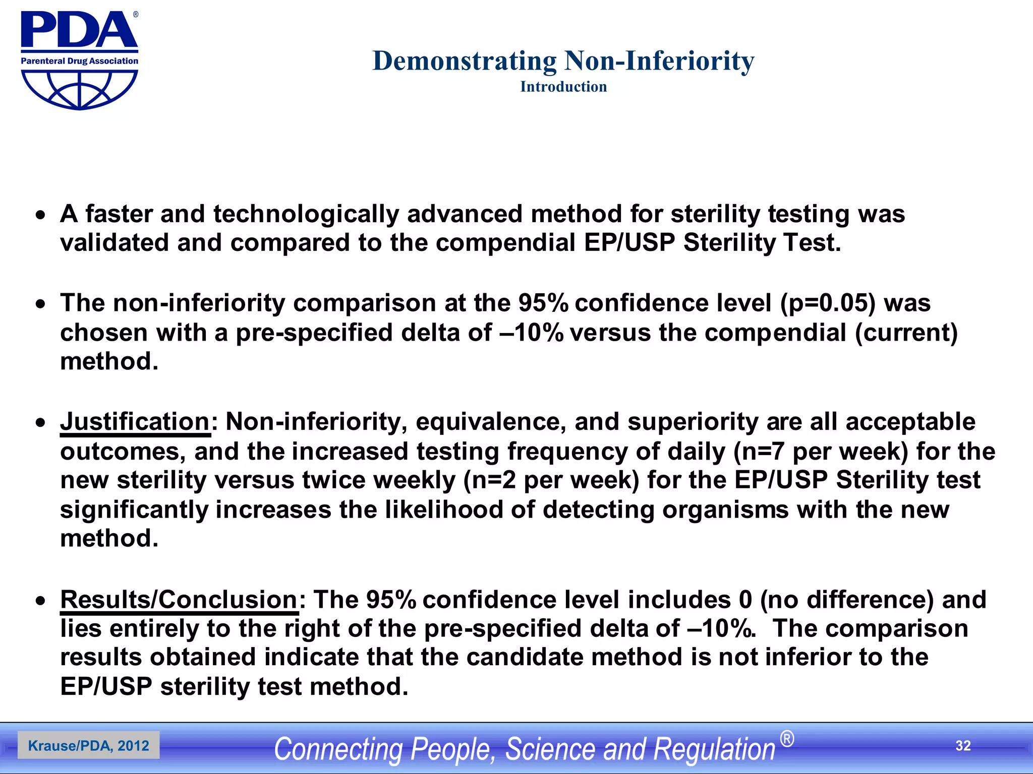 32
Demonstrating Non-Inferiority
Introduction
• A faster and technologically advanced method for sterility testing was
validated and compared to the compendial EP/USP Sterility Test.
• The non-inferiority comparison at the 95% confidence level (p=0.05) was
chosen with a pre-specified delta of –10% versus the compendial (current)
method.
• Justification: Non-inferiority, equivalence, and superiority are all acceptable
outcomes, and the increased testing frequency of daily (n=7 per week) for the
new sterility versus twice weekly (n=2 per week) for the EP/USP Sterility test
significantly increases the likelihood of detecting organisms with the new
method.
• Results/Conclusion: The 95% confidence level includes 0 (no difference) and
lies entirely to the right of the pre-specified delta of –10%. The comparison
results obtained indicate that the candidate method is not inferior to the
EP/USP sterility test method.
Krause/PDA, 2012
 