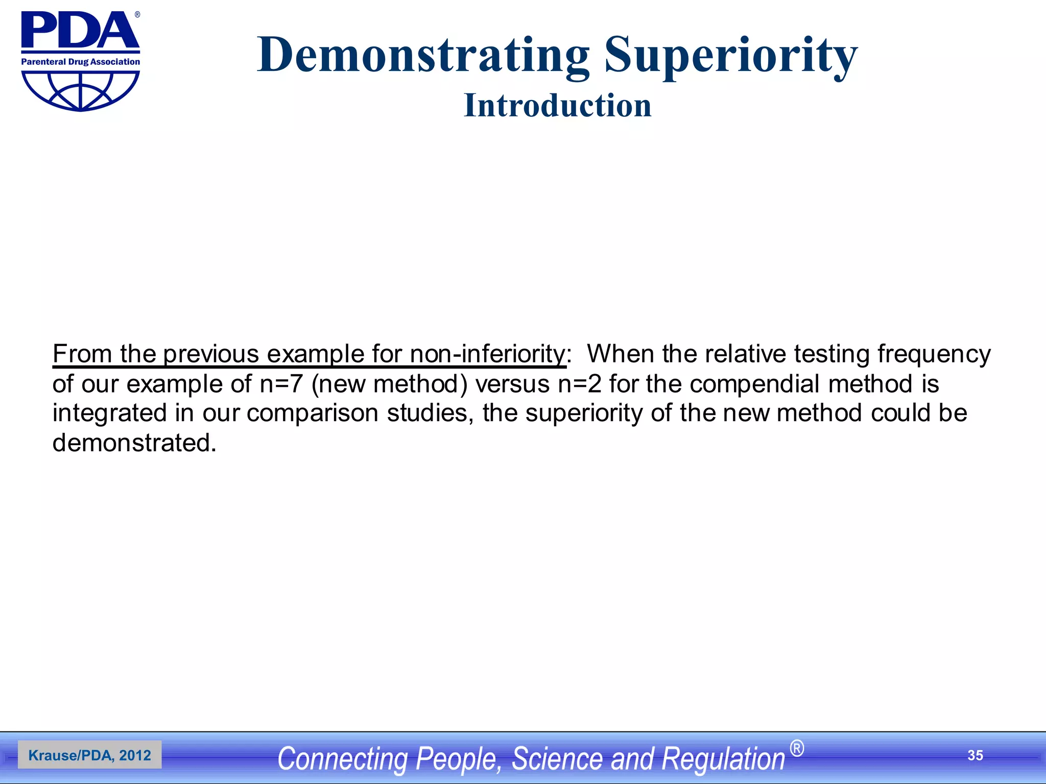 35
Demonstrating Superiority
Introduction
From the previous example for non-inferiority: When the relative testing frequency
of our example of n=7 (new method) versus n=2 for the compendial method is
integrated in our comparison studies, the superiority of the new method could be
demonstrated.
Krause/PDA, 2012
 