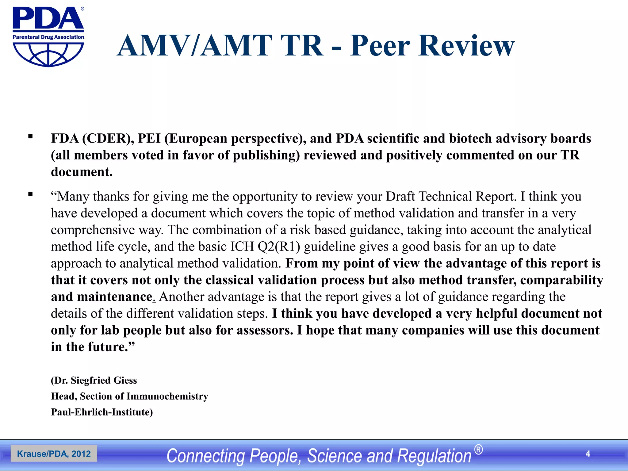 4
AMV/AMT TR - Peer Review
 FDA (CDER), PEI (European perspective), and PDA scientific and biotech advisory boards
(all members voted in favor of publishing) reviewed and positively commented on our TR
document.
 “Many thanks for giving me the opportunity to review your Draft Technical Report. I think you
have developed a document which covers the topic of method validation and transfer in a very
comprehensive way. The combination of a risk based guidance, taking into account the analytical
method life cycle, and the basic ICH Q2(R1) guideline gives a good basis for an up to date
approach to analytical method validation. From my point of view the advantage of this report is
that it covers not only the classical validation process but also method transfer, comparability
and maintenance. Another advantage is that the report gives a lot of guidance regarding the
details of the different validation steps. I think you have developed a very helpful document not
only for lab people but also for assessors. I hope that many companies will use this document
in the future.”
(Dr. Siegfried Giess
Head, Section of Immunochemistry
Paul-Ehrlich-Institute)
Krause/PDA, 2012
 