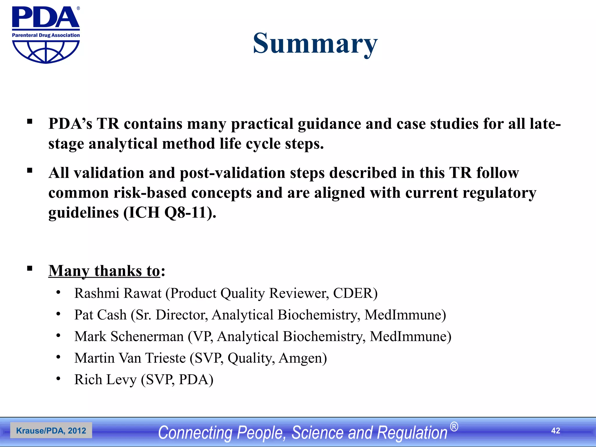 42
Summary
 PDA’s TR contains many practical guidance and case studies for all late-
stage analytical method life cycle steps.
 All validation and post-validation steps described in this TR follow
common risk-based concepts and are aligned with current regulatory
guidelines (ICH Q8-11).
 Many thanks to:
• Rashmi Rawat (Product Quality Reviewer, CDER)
• Pat Cash (Sr. Director, Analytical Biochemistry, MedImmune)
• Mark Schenerman (VP, Analytical Biochemistry, MedImmune)
• Martin Van Trieste (SVP, Quality, Amgen)
• Rich Levy (SVP, PDA)
Krause/PDA, 2012
 