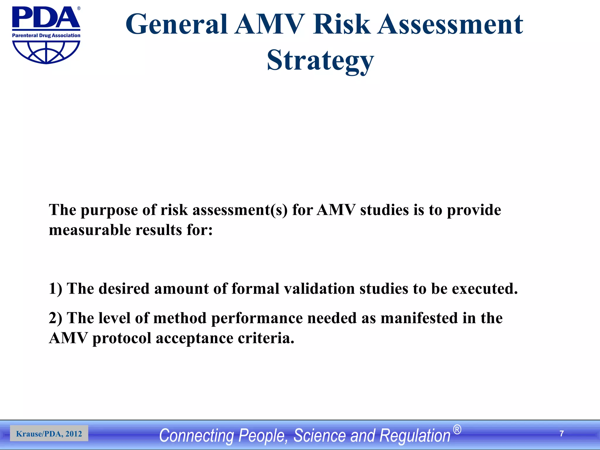 7
General AMV Risk Assessment
Strategy
The purpose of risk assessment(s) for AMV studies is to provide
measurable results for:
1) The desired amount of formal validation studies to be executed.
2) The level of method performance needed as manifested in the
AMV protocol acceptance criteria.
Krause/PDA, 2012
 