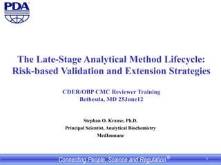 1
The Late-Stage Analytical Method Lifecycle:
Risk-based Validation and Extension Strategies
CDER/OBP CMC Reviewer Training
Bethesda, MD 25June12
Stephan O. Krause, Ph.D.
Principal Scientist, Analytical Biochemistry
MedImmune
 