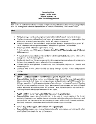 Curriculum Vitae
Edward Chibiko Amadi
Mobile: 07466461323
Email: eddamadi2@yahooom
Profile
I am skilled IT professional with experience in both private and public sector. Excellent at juggling multiple
task and working under pressure in these sectors to build an award-winning, self-directed career.
Skills
 Ability to analyse trends and using information obtained to forecast, plan and strategize.
 Excellentpresentationskillsandtechnical report writing as demonstrated in previous job roles
and leading several class presentations during MSc. degree programme.
 Proficient in the use of Microsoft Excel, Word, Outlook, Projects, exposure of SPSS, AutoCAD
/HTML/Dreamweaver design tools and NHS management system e.g. Rio and PAS.
 Knowledge of NHS Information governance policy.
 Proficiencyinthe use of NHSsystems(Kodaksystem, RIO and PAS system, Lorenzo, EPR Cerner
Millennium etc.)
 A mutual communicator both written and oral with the ability to build positive relationship
throughout a multidisciplinary team.
 Good understandingof change management,riskmanagement,problem/incidentmanagement,
decision structures and resource scheduling/time management.
 Excellent people management, team building skills, delegation, negotiation, coaching and
mentoring skills.
 Extensive data analysis (statistical and raw data), strategic business analysis and problem
solving.
 Career History:
 OCT’14 – JAN’15 Lorenzo 18 weeks RTT Validator: Ipswich Hospital, Sulfolk.
 Responsibilities: Validating various specialties (Urology, General Surgery etc.) against the
18week start and clock stops, correcting pathways and putting the right RTT Codes for the
differentspecialties. Providing support to users/administrators in the use of correct RTT codes
for different outcomes from outcome forms. Merging duplicate pathways and patient IDs and
making adequate recommendations. RTT training was also provided for the trust staffs,
clarifying them on the appropriate use of the RTT codes.

 Aug’14 – SEPT’14 Cerner Floorwalker: St Bartholomew’s Hospital, London.
 Responsibilities: support users/administrators in the use of various aspects of the Cerner
applicationinappointmentbooking,inpatient/outpatientadministration, referrals entries, and
stock ordering etc. I also gathered requirements to meet training needs that suits users best,
escalating issues to IT department and provided first line support to all users.

 Jan’14 – July’ 14 Rio Support Administrator: St George’s Hospital
 ResponsibilitiessupportusersinusingRioapplications for patients care and liaising with other
satellite health centres in the use of the system.
 