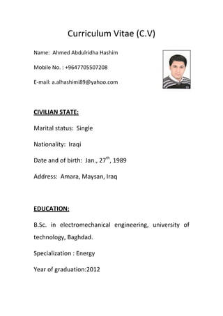 Curriculum Vitae (C.V)
Name: Ahmed Abdulridha Hashim
Mobile No. : +9647705507208
E-mail: a.alhashimi89@yahoo.com
CIVILIAN STATE:
Marital status: Single
Nationality: Iraqi
Date and of birth: Jan., 27th
, 1989
Address: Amara, Maysan, Iraq
EDUCATION:
B.Sc. in electromechanical engineering, university of
technology, Baghdad.
Specialization : Energy
Year of graduation:2012
 