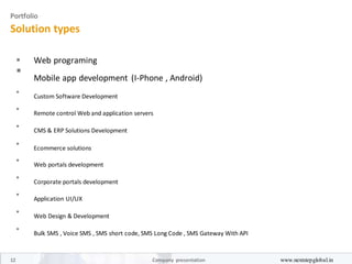 Portfolio
Solution types
 Web programing 

Mobile app development (I-Phone , Android)



Custom Software Development



Remote control Web and application servers



CMS & ERP Solutions Development



Ecommerce solutions



Web portals development



Corporate portals development



Application UI/UX



Web Design & Development



Bulk SMS , Voice SMS , SMS short code, SMS Long Code , SMS Gateway With API

12 Company presentation www.nextstepglobal.in
 