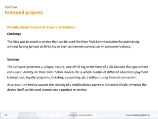 Portfolio
Featured projects
Mobile Identification & Payment Solution
Challenge
The idea was to create a service that can be used like Near FieldCommunicationfor purchasing,
without having to have an NFCchip or even an Internet connection on consumer’s device.
Solution
The software generates a unique, secure, one-off ID tag in the form of a 2D barcode that guarantees
end-users’ identity on their own mobile devices for a whole bundle of different situations (payment
transactions, loyalty programs, ticketing, couponing, etc.) without using Internet connection.
As a result the service assures the identity of a mobile device owner at the point of sale, whereas the
device itself can be used to purchase a product or service.
14 Company presentation www.nextstepglobal.in
 