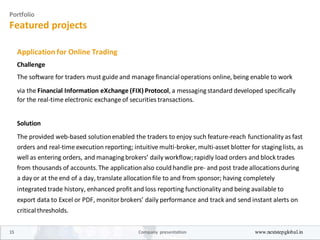 Portfolio
Featured projects
Application for Online Trading
Challenge
The software for traders must guide and manage financial operations online, being enable to work
via the Financial Information eXchange (FIX) Protocol, a messagingstandard developed specifically
for the real-time electronic exchange of securities transactions.
Solution
The provided web-based solutionenabled the traders to enjoy such feature-reach functionality as fast
orders and real-time execution reporting; intuitive multi-broker, multi-asset blotter for staginglists, as
well as entering orders, and managingbrokers’ daily workflow; rapidly load orders and block trades
from thousands of accounts.The applicationalso couldhandle pre- and post trade allocationsduring
a day or at the end of a day, translate allocationfile to and from sponsor; having completely
integrated trade history, enhanced profit and loss reporting functionality and being available to
export data to Excel or PDF, monitorbrokers’ daily performance and track and send instant alerts on
critical thresholds.
15 Company presentation www.nextstepglobal.in
 