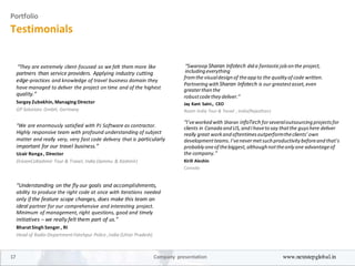 Portfolio
Testimonials
“They are extremely client-focused so we felt them more like
partners than service providers. Applying industry cutting
edge-practices and knowledge of travel business domain they
have managed to deliver the project on time and of the highest
quality.”
Sergey Zubekhin, Managing Director
GP Solutions GmbH, Germany
“We are enormously satisfied with PJ Software as contractor.
Highly responsive team with profound understanding of subject
matter and really very, very fast code delivery that is particularly
important for our travel business.”
Uzair Ronga, Director
DreamCoKashmir Tour & Travel, India (Jammu & Kashmir)
“Understanding on the fly our goals and accomplishments,
ability to produce the right code at once with iterations needed
only if the feature scope changes, does make this team an
ideal partner for our comprehensive and interesting project.
Minimum of management, right questions, good and timely
initiatives – we really felt them part of us.”
Bharat Singh Senger, RI
Head of Radio Department Fatehpur Police ,India (Uttar Pradesh)
“Swaroop Sharan Infotech dida fantasticjobonthe project,
includingeverything
fromthe visualdesignof theappto the qualityof code written.
Partneringwith Sharan Infotech is our greatestasset,even
greaterthanthe
robustcodethey deliver.”
Jay Kant Saini., CEO
Roam India Tour & Travel , India(Rajesthan)
“I’veworkedwith Sharan infoTech forseveraloutsourcingprojectsfor
clients in CanadaandUS,andIhavetosay thatthe guyshere deliver
really great workandoftentimesoutperformtheclients’own
developmentteams.I’venevermetsuchproductivitybeforeandthat’s
probably oneof thebiggest,althoughnottheonly one advantageof
the company.”
Kirill Aleshin
Canada
17 Company presentation www.nextstepglobal.in
 