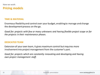 How we work
Pricing models
TIME & MATERIAL
Enormous flexibilityand control over your budget, enablingto manage and change
the developmentprocess on the go.
Good for: projects with few or many unknowns and having flexible project scope or for
the projects in their maintenance phases.
DEDICATED TEAM
Extension of your own team, it gives maximum control but requires more
involvementinto project management from the customer’s part.
Good for: projects which are constantly innovating and developing and having
own project management staff.
21 Company presentation www.nextstepglobal.in
 