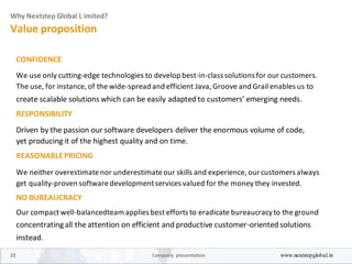 Why Nextstep Global L imited?
Value proposition
CONFIDENCE
We use only cutting-edge technologies to develop best-in-class solutions for our customers.
The use, for instance, of the wide-spread and efficient Java, Groove and Grail enables us to
create scalable solutions which can be easily adapted to customers’ emerging needs.
RESPONSIBILITY
Driven by the passion our software developers deliver the enormous volume of code,
yet producing it of the highest quality and on time.
REASONABLEPRICING
We neither overestimatenor underestimateour skills and experience, ourcustomers always
get quality-proven softwaredevelopmentservices valued for the money they invested.
NO BUREAUCRACY
Our compact well-balancedteam applies best efforts to eradicate bureaucracyto the ground
concentratingall the attention on efficient and productive customer-oriented solutions
instead.
23 Company presentation www.nextstepglobal.in
 
