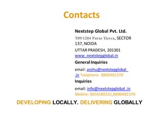 Contacts
Nextstep Global Pvt. Ltd.
T09/1204 Paras Tierea, SECTOR
137, NOIDA
UTTAR PRADESH, 201301
www .nextstepglobal.in
General Inquiries
email: anshu@nextstepglobal
.in Telephone: 8800482370
Inquiries
email: info@nextstepglobal .in
Mobile: 9654180331,8800482370
DEVELOPING LOCALLY. DELIVERING GLOBALLY
 