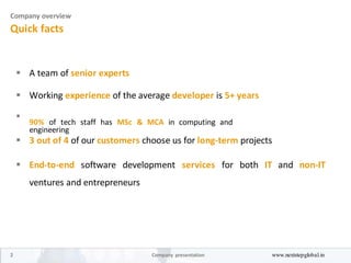 Company overview
Quick facts
 A team of senior experts 


 Working experience of the average developer is 5+ years 



90% of tech staff has MSc & MCA in computing and
engineering

 3 out of 4 of our customers choose us for long-term projects 


 End-to-end software development services for both IT and non-IT
ventures and entrepreneurs 
2 Company presentation www.nextstepglobal.in
 