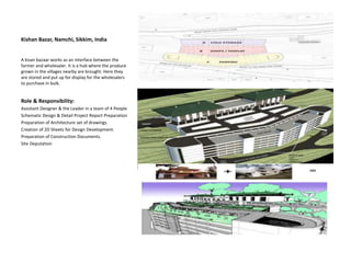 Kishan Bazar, Namchi, Sikkim, India
A kisan bazaar works as an interface between the
farmer and wholesaler. It is a hub where the produce
grown in the villages nearby are brought. Here they
are stored and put up for display for the wholesalers
to purchase in bulk.
Role & Responsibility:
Assistant Designer & the Leader in a team of 4 People
Schematic Design & Detail Project Report Preparation
Preparation of Architecture set of drawings.
Creation of 2D Sheets for Design Development.
Preparation of Construction Documents.
Site Deputation
 