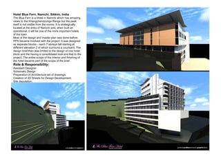 Hotel Blue Fern, Namchi, Sikkim, India
The Blue Fern is a Hotel in Namchi which has amazing
views to the Khangchendzonga Range but the peak
itself is not visible from the rooms. It is strategically
located at the entry of Namchi and, when built an
operational, it will be one of the more important hotels
of the town.
Most of the design and master plan was done before
PPA became involved with the project. It was designed
as separate blocks – each 7 storeys tall starting at
different elevation 2 of which surround a courtyard. The
design brief then was limited to the design of one hotel
block and the having a consolidated look and feel to the
project. The entire scope of the interior and finishing of
the hotel became part of the scope of the brief.
Role & Responsibility:
Assistant Designer
Schematic Design
Preparation of Architecture set of drawings.
Creation of 2D Sheets for Design Development.
Site deputation.
 