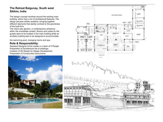 The Retreat Baigunay, South west
Sikkim, India
The design concept revolves around the existing main
building, which has a mix of architectural features. The
design peruses artistic austerity, bringing together
different elements that starkly contrast to the grandness
of the built form.
The vision was generic, a contemporary ambience
within the immediate context. Rooms and suites for the
guests were to be located in the main building while an
ancillary building was to be designed to accommodate
the swimming pool, changing rooms and spa.
Role & Responsibility:
Assistant Designer & the Leader in a team of 4 People
Preparation of Architecture set of drawings.
Creation of 2D Sheets for Design Development.
Preparation of Construction Documents.
 