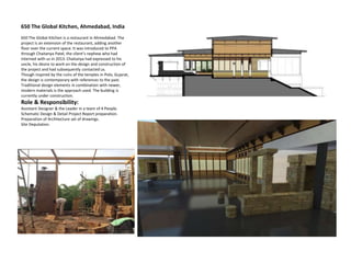 650 The Global Kitchen, Ahmedabad, India
650 The Global Kitchen is a restaurant in Ahmedabad. The
project is an extension of the restaurant, adding another
floor over the current space. It was introduced to PPA
through Chaitanya Patel, the client’s nephew who had
interned with us in 2013. Chaitanya had expressed to his
uncle, his desire to work on the design and construction of
the project and had subsequently contacted us.
Though inspired by the ruins of the temples in Polo, Gujarat,
the design is contemporary with references to the past.
Traditional design elements in combination with newer,
modern materials is the approach used. The building is
currently under construction.
Role & Responsibility:
Assistant Designer & the Leader in a team of 4 People.
Schematic Design & Detail Project Report preparation.
Preparation of Architecture set of drawings.
Site Deputation.
 