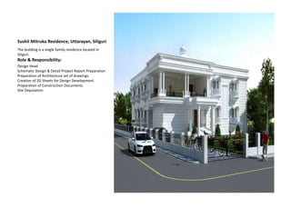 Sushil Mitruka Residence, Uttarayan, Siliguri
The building is a single family residence located in
Siliguri.
Role & Responsibility:
Design Head
Schematic Design & Detail Project Report Preparation
Preparation of Architecture set of drawings.
Creation of 2D Sheets for Design Development.
Preparation of Construction Documents.
Site Deputation
 