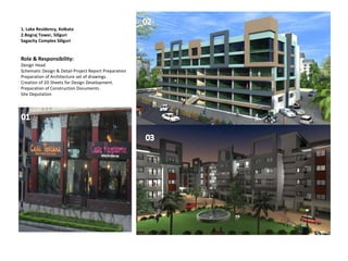 1. Lake Residency, Kolkata
2.Begraj Tower, Siliguri
Sagacity Complex Siliguri
Role & Responsibility:
Design Head
Schematic Design & Detail Project Report Preparation
Preparation of Architecture set of drawings.
Creation of 2D Sheets for Design Development.
Preparation of Construction Documents.
Site Deputation
 