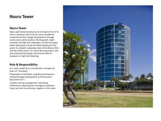 Nauru Tower
Nauru Tower
Now a well-known landmark and among the first of its
class in Honolulu, AHL took this luxury residential
condominium from design development through
construction administration. Working with a tight
schedule and high tech challenges, this 44-story glass
tower adds grace to busy Ala Moana Boulevard and
grants its residents sweeping views of Ala Moana Park
and the Pacific Ocean. An award-winning project, AHL
also enhanced the design environment with an
emphasis on high tech detailing.
Role & Responsibility:
As a team Leader & as a Coordinator, manage the
team of 7 members.
Preparation of 3D Model using Revit Architecture.
Prepared Design development to Construction
Documents R.F.I.
Creation and log management: requesting
clarifications regarding any missing/contradictory
inputs and also maintaining a register on the same.
 