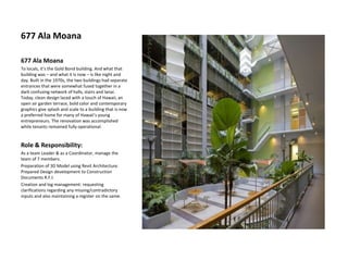 677 Ala Moana
677 Ala Moana
To locals, it’s the Gold Bond building. And what that
building was – and what it is now – is like night and
day. Built in the 1970s, the two buildings had separate
entrances that were somewhat fused together in a
dark confusing network of halls, stairs and lanai.
Today, clean design laced with a touch of Hawaii, an
open air garden terrace, bold color and contemporary
graphics give splash and scale to a building that is now
a preferred home for many of Hawaii’s young
entrepreneurs. The renovation was accomplished
while tenants remained fully operational.
Role & Responsibility:
As a team Leader & as a Coordinator, manage the
team of 7 members.
Preparation of 3D Model using Revit Architecture.
Prepared Design development to Construction
Documents R.F.I.
Creation and log management: requesting
clarifications regarding any missing/contradictory
inputs and also maintaining a register on the same.
 