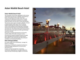Aston Waikiki Beach Hotel
Aston Waikiki Beach Hotel
The renovation of this hotel capitalized on the strong
relationship the hotel has to Waikīkī’s world-famous
beach. The redesign of the upper deck level
maximized the spectacular ocean views. Through
architectural and interior renovations, the design
brings the beach into the hotel in every way possible .
The primary move in the renovation called for removal
of approximately 1,000 square feet of building
footprint affecting three levels at the southwest
corner of the property and introducing a new grand
staircase from the street to the third level pool deck
and restaurant. This allows hotel guests easy access to
the beach and invites patrons to the new third-level
restaurant and bar.
Renovation included improvements to the porte
cochere, lobby, front desk, and guest rooms.
All storefronts along the Kalakaua Avenue frontage
were upgraded and converted to retail tenants.
Renovations to the parking facade allow adequate
ventilation and improved aesthetics.
Role & Responsibility:
As a team Leader & as a Coordinator, manage the
team of 7 members.
Preparation of 3D Model using Revit Architecture.
Prepared Design development to Construction
Documents R.F.I.
Creation and log management: requesting
clarifications regarding any missing/contradictory
inputs and also maintaining a register on the same.
 