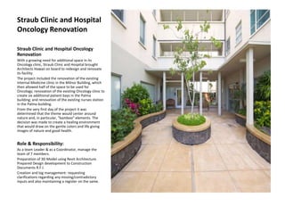 Straub Clinic and Hospital
Oncology Renovation
Straub Clinic and Hospital Oncology
Renovation
With a growing need for additional space in its
Oncology clinic, Straub Clinic and Hospital brought
Architects Hawaii on board to redesign and renovate
its facility.
The project included the renovation of the existing
Internal Medicine clinic in the Milnor Building, which
then allowed half of the space to be used for
Oncology; renovation of the existing Oncology clinic to
create six additional patient bays in the Palma
building; and renovation of the existing nurses station
in the Palma building.
From the very first day of the project it was
determined that the theme would center around
nature and, in particular, “bamboo” elements. The
decision was made to create a healing environment
that would draw on the gentle colors and life giving
images of nature and good health.
Role & Responsibility:
As a team Leader & as a Coordinator, manage the
team of 7 members.
Preparation of 3D Model using Revit Architecture.
Prepared Design development to Construction
Documents R.F.I.
Creation and log management: requesting
clarifications regarding any missing/contradictory
inputs and also maintaining a register on the same.
 