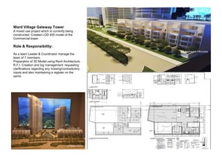 Ward Village Gateway Tower
A mixed use project which is currently being
constructed. Created LOD 400 model of the
Commercial tower.
Role & Responsibility:
As a team Leader & Coordinator manage the
team of 7 members.
Preparation of 3D Model using Revit Architecture.
R.F.I. Creation and log management: requesting
clarifications regarding any missing/contradictory
inputs and also maintaining a register on the
same.
 