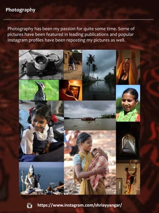 Photography
Photography has been my passion for quite some time. Some of
pictures have been featured in leading publications and popular
Instagram profiles have been reposting my pictures as well.
https://www.instagram.com/shriayyangar/
 