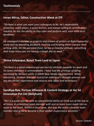 Testimonials
Imran Mirza, Editor, Construction Week at ITP
“Shrikant is what you want your colleagues to be. He's dependable,
proactive, team player, a quick learner, and always willing to stretch when
needed. He has the ability to stay calm and perform well, even with strict
deadlines.
He managed a number or projects and a team of writers at RightCopywriter
really well by providing feedback, training and helping them improve their
writing skills. On the personal front, he has a cheerful attitude, something
that helps when you are having a tough day at work.”
Shima Kalyanpur, Retail Team Lead at Ugam
“Shrikant is a detail-oriented person and his attitude towards his work and
his team members is commendable. I have had the privilege of being
mentored by Shrikant while in IOMX New Media Development. While
mentoring, Shrikant does not restrict an individual's thought-process and
lets the person experiment and conjure new ideas and techniques.”
Sandhya Rao, Partner Alliances & Content Strategy at Ver Sé
Innovation Pvt Ltd (dailyhunt)
“Shri is a quick learner with an unparalleled ability to think out of the box at
all times. A committed team member with zest to learn more made him an
asset to the team. Within a short span, Shri was the team's favorite team
member and grew to become a floor walker /supervisory assistant.”
Source: Linkedin
 