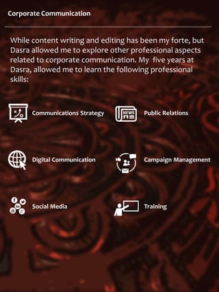 Corporate Communication
While content writing and editing has been my forte, but
Dasra allowed me to explore other professional aspects
related to corporate communication. My five years at
Dasra, allowed me to learn the following professional
skills:
Communications Strategy
Digital Communication
Social Media
Public Relations
Campaign Management
Training
 