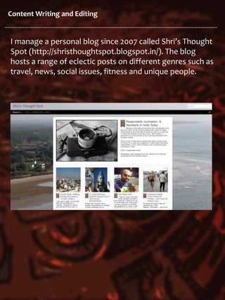 Content Writing and Editing
I manage a personal blog since 2007 called Shri’s Thought
Spot (http://shristhoughtspot.blogspot.in/). The blog
hosts a range of eclectic posts on different genres such as
travel, news, social issues, fitness and unique people.
 