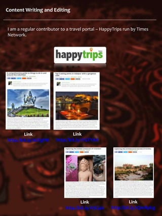 Content Writing and Editing
I am a regular contributor to a travel portal – HappyTrips run by Times
Network.
Link
http://bit.ly/1SZfgFM
Link
http://bit.ly/1YGTYAX
Link
http://bit.ly/1VjCj4k
Link
http://bit.ly/1QmRphg
 
