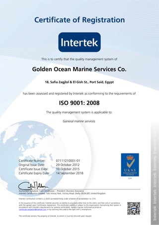 Intertek Certification Limited is a UKAS accredited body under schedule of accreditation no. 014.
In the issuance of this certificate, Intertek assumes no liability to any party other than to the client, and then only in accordance
with the agreed upon Certification Agreement. This certificate’s validity is subject to the organization maintaining their system in
accordance with Intertek’s requirements for systems certification. Validity may be confirmed via email at
certificate.validation@intertek.com or by scanning the code to the right with a smartphone.
The certificate remains the property of Intertek, to whom it must be returned upon request.
This is to certify that the quality management system of
Golden Ocean Marine Services Co.
has been assessed and registered by Intertek as conforming to the requirements of
ISO 9001: 2008
The quality management system is applicable to:
General marine services.
18, Safia Zagjlol & El Gish St., Port Said, Egypt
Certificate Number: 07111210001-01
Original Issue Date: 29 October 2012
Certificate Issue Date: 10 October 2015
Certificate Expiry Date: 14 September 2018
Authorised Signature: Calin Moldovean – President, Business Assurance
Intertek Certification Limited, 10A Victory Park, Victory Road, Derby DE24 8ZF, United Kingdom
Certificate of Registration
 