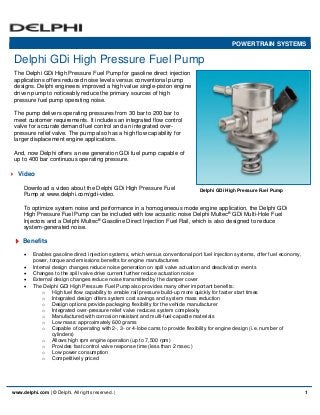 Delphi GDi High Pressure Fuel Pump
www.delphi.com | © Delphi. All rights reserved. | 1
POWERTRAIN SYSTEMS
The Delphi GDi High Pressure Fuel Pump for gasoline direct injection
applications offers reduced noise levels versus conventional pump
designs. Delphi engineers improved a high value single-piston engine
driven pump to noticeably reduce the primary sources of high
pressure fuel pump operating noise.
The pump delivers operating pressures from 30 bar to 200 bar to
meet customer requirements. It includes an integrated flow control
valve for accurate demand fuel control and an integrated over-
pressure relief valve. The pump also has a high flow capability for
larger displacement engine applications.
And, now Delphi offers a new generation GDi fuel pump capable of
up to 400 bar continuous operating pressure.
Video
Download a video about the Delphi GDi High Pressure Fuel
Pump at www.delphi.com/gdi-video.
To optimize system noise and performance in a homogeneous mode engine application, the Delphi GDi
High Pressure Fuel Pump can be included with low acoustic noise Delphi Multec®
GDi Multi-Hole Fuel
Injectors and a Delphi Multec®
Gasoline Direct Injection Fuel Rail, which is also designed to reduce
system-generated noise.
Benefits
 Enables gasoline direct injection systems, which versus conventional port fuel injection systems, offer fuel economy,
power, torque and emissions benefits for engine manufacturers
 Internal design changes reduce noise generation on spill valve actuation and deactivation events
 Changes to the spill valve drive current further reduce actuation noise
 External design changes reduce noise transmitted by the damper cover
 The Delphi GDi High Pressure Fuel Pump also provides many other important benefits:
o High fuel flow capability to enable rail pressure build-up more quickly for faster start times
o Integrated design offers system cost savings and system mass reduction
o Design options provide packaging flexibility for the vehicle manufacturer
o Integrated over-pressure relief valve reduces system complexity
o Manufactured with corrosion resistant and multi-fuel-capable materials
o Low mass: approximately 600 grams
o Capable of operating with 2-, 3- or 4-lobe cams to provide flexibility for engine design (i.e. number of
cylinders)
o Allows high rpm engine operation (up to 7,500 rpm)
o Provides fast control valve response time (less than 2 msec.)
o Low power consumption
o Competitively priced
Delphi GDi High Pressure Fuel Pump
 