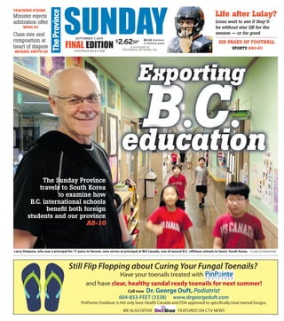 Larry Simpson, who was a principal for 17 years in Vernon, now serves as principal at BIS Canada, one of several B.C. offshore schools in Seoul, South Korea. ELAINE O’CONNOR/PNG
SUNDAYFINAL EDITION A DIVISION OF
POSTMEDIA NETWORK INC.
SEPTEMBER 7, 2014
T H E P ROV I N C E .CO M
$3.33 minimum
in outlying areas
$2.62PLUS
GST
B.C.B C
Exporting
B.C.C.Ceducation
TEACHERS STRIKE
Minister rejects
arbitration offer
NEWS A3
Class size and
composition at
heart of dispute
MICHAEL SMYTH A6
The Sunday Province
travels to South Korea
to examine how
B.C. international schools
beneﬁt both foreign
students and our province
A8-10
Life after Lulay?
Lions wait to see if they’ll
be without star QB for the
season — or for good
SIX PAGES OF FOOTBALL
SPORTS A40-45
VAN01179572_1_1
 