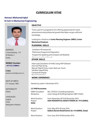 CURRICULUM VITAE
Amreen Mohamed Iqbal
B.Tech in Mechanical Engineering
ADDRESS
5 Star Building- 110
Al Nahda-2
Dubai.
MOBILE Number
+97155 2700941
E-MAIL
iqbalamreen93@gmail.com
DATE OF BIRTH
21st
January 1993
NATIONALITY
Indian
LANGUAGES
English
Hindi
Malayalam (Native)
WORK EXPERIENCE
OBJECTIVE
To be a part of a progressive firm offering opportunity for career
advancement and professional growth that helps me gain sufficient
knowledge.
Looking for a Position of Junior Planning Engineer (MEP)/ Junior
Mechanical Engineer
Started my career in November 2015
(1) PAM Associates
SMEP Consultant: M/s. CVTECH, Consulting Engineers
Worked as: Junior Design & Drafting Engineer (MEP-HVAC)
Work Duration: From November 2015 till December 2016
Project: KISH RESIDENTIAL BEACH TOWER (B+19 FLOORS),
IRAN
Work Duration: From May 2016 till June 2016
Project: Galleria Barsha Retail Centre (G+4 FLOORS), Dubai
Work Duration: From June 2016 till November 2016
Worked as: Junior Design & Drafting Engineer (MEP-HVAC)
Project: TARAF-1 Residence (G+P+5 FLOORS), Dubai
Certified in Primavera 8.3
Preliminary Programme Preparation
Programme Updating and Compare with Baseline
Resource Loading/ Reports
PLANNING SKILLS
OTHER SKILLS
Heat Load Calculation of HVAC Using HAP Software
Duct and Pipe Sizing
Manual Takeoff: Area, Linear, Back out, Count
Validate Takeoff Data
Compare & Display
Report Generation
 